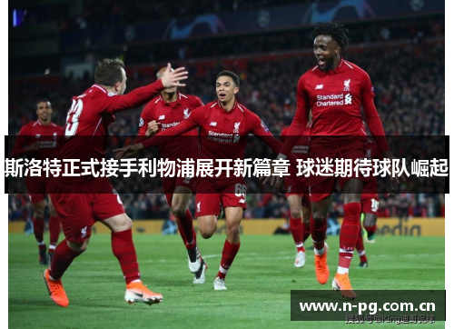 斯洛特正式接手利物浦展开新篇章 球迷期待球队崛起