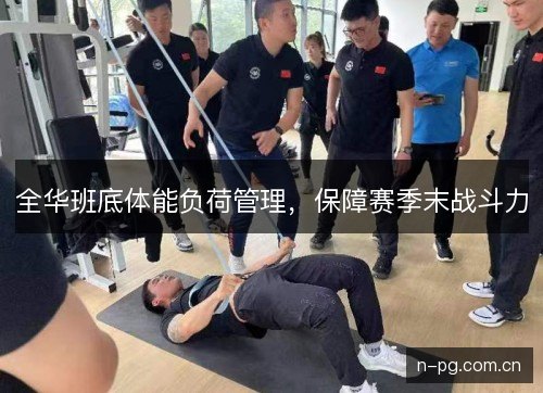 全华班底体能负荷管理,保障赛季末战斗力 全华班底体能负荷管理,保障赛季末战斗力