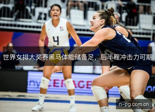 世界女排大奖赛黑马体能储备足,后半程冲击力可期 世界女排大奖赛黑马体能储备足,后半程冲击力可期